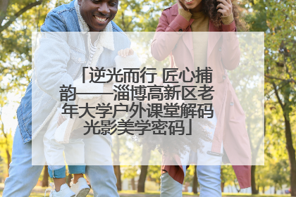 逆光而行 匠心捕韵——淄博高新区老年大学户外课堂解码光影美学密码