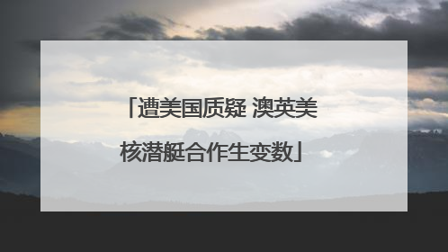 遭美国质疑 澳英美核潜艇合作生变数