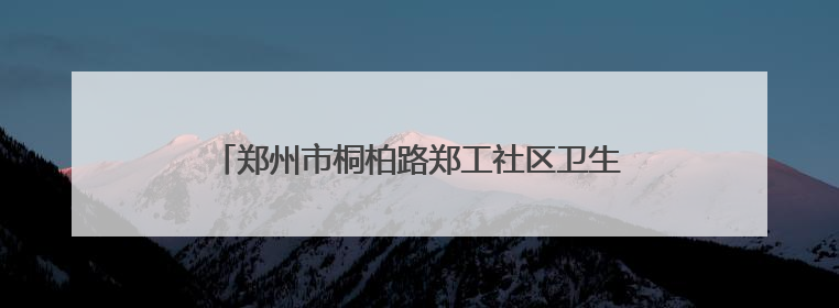 郑州市桐柏路郑工社区卫生服务中心：一天两面锦旗 居民健康基层医院守得住