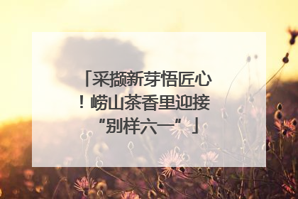 采撷新芽悟匠心！崂山茶香里迎接“别样六一”