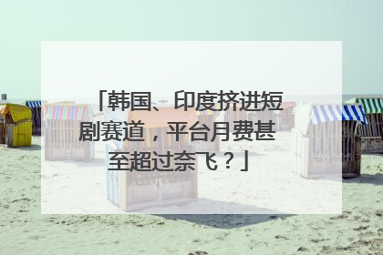 韩国、印度挤进短剧赛道，平台月费甚至超过奈飞？
