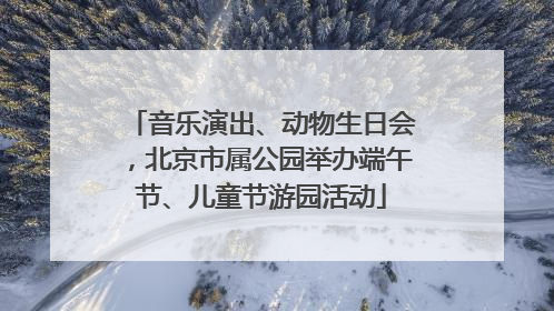 音乐演出、动物生日会，北京市属公园举办端午节、儿童节游园活动