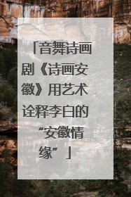 音舞诗画剧《诗画安徽》用艺术诠释李白的 “安徽情缘”