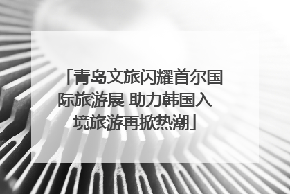 青岛文旅闪耀首尔国际旅游展 助力韩国入境旅游再掀热潮