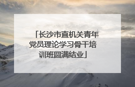 长沙市直机关青年党员理论学习骨干培训班圆满结业