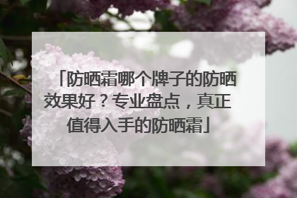 防晒霜哪个牌子的防晒效果好？专业盘点，真正值得入手的防晒霜