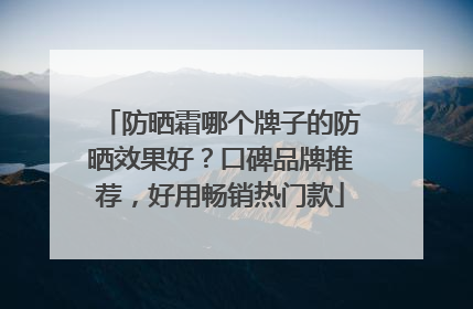 防晒霜哪个牌子的防晒效果好？口碑品牌推荐，好用畅销热门款