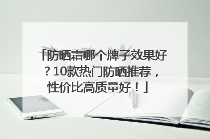 防晒霜哪个牌子效果好？10款热门防晒推荐，性价比高质量好！