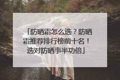 防晒霜怎么选？防晒霜推荐排行榜前十名！选对防晒事半功倍