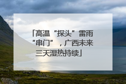 高温“探头”雷雨“串门”，广西未来三天湿热持续