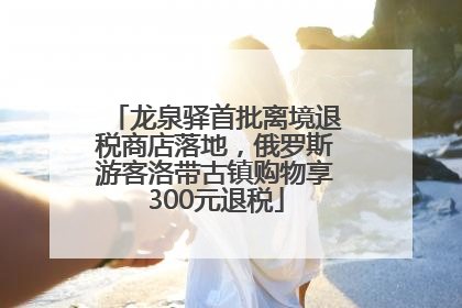 龙泉驿首批离境退税商店落地，俄罗斯游客洛带古镇购物享300元退税
