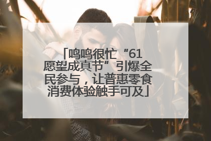 鸣鸣很忙“61 愿望成真节”引爆全民参与，让普惠零食消费体验触手可及