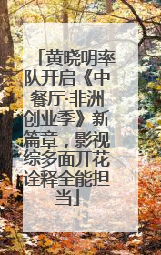 黄晓明率队开启《中餐厅·非洲创业季》新篇章，影视综多面开花诠释全能担当