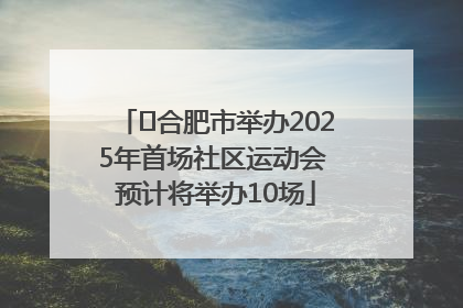 ﻿合肥市举办2025年首场社区运动会 预计将举办10场