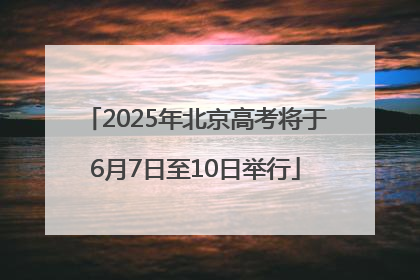 2025年北京高考将于6月7日至10日举行
