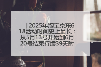 2025年淘宝京东618活动时间史上最长：从5月13号开始到6月20号结束持续39天附详细时间表一览
