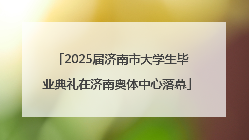 2025届济南市大学生毕业典礼在济南奥体中心落幕
