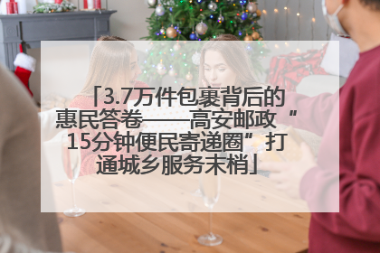 3.7万件包裹背后的惠民答卷——高安邮政“15分钟便民寄递圈”打通城乡服务末梢