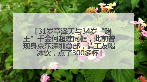 31岁章泽天与34岁“赌王”千金何超莲同框，此前曾现身京东深圳总部，请工友喝冰饮，点了300多杯
