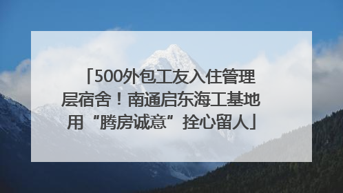 500外包工友入住管理层宿舍！南通启东海工基地用“腾房诚意”拴心留人